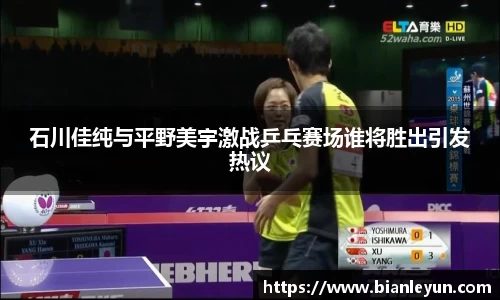 石川佳纯与平野美宇激战乒乓赛场谁将胜出引发热议
